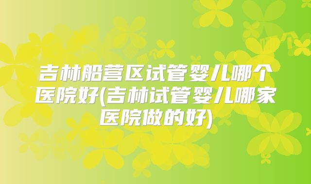 吉林船营区试管婴儿哪个医院好(吉林试管婴儿哪家医院做的好)