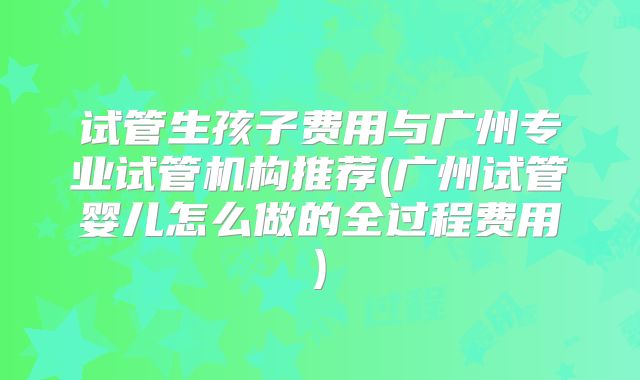 试管生孩子费用与广州专业试管机构推荐(广州试管婴儿怎么做的全过程费用)