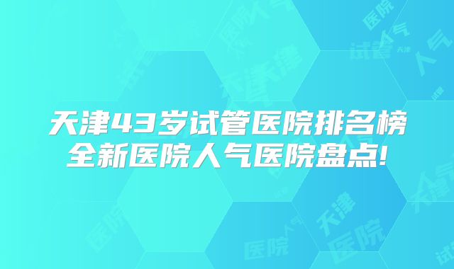 天津43岁试管医院排名榜全新医院人气医院盘点!