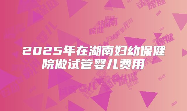 2025年在湖南妇幼保健院做试管婴儿费用