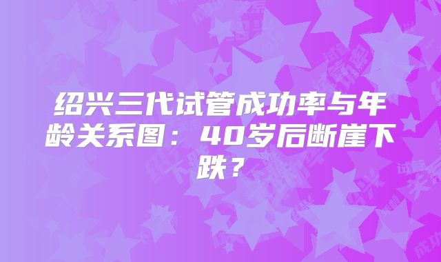 绍兴三代试管成功率与年龄关系图：40岁后断崖下跌？