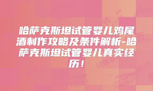 哈萨克斯坦试管婴儿鸡尾酒制作攻略及条件解析-哈萨克斯坦试管婴儿真实经历！