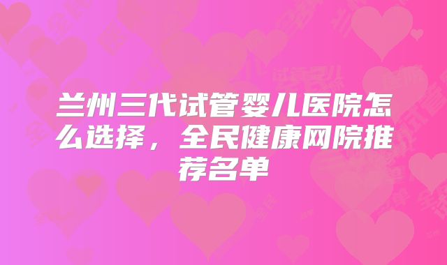 兰州三代试管婴儿医院怎么选择,全民健康网院推荐名单