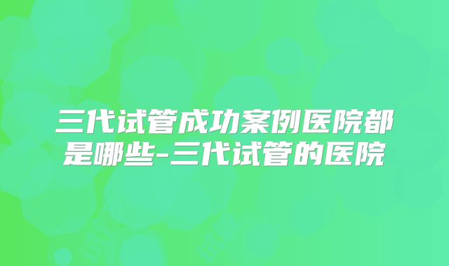 三代试管成功案例医院都是哪些-三代试管的医院