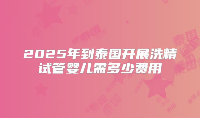 2025年到泰国开展洗精试管婴儿需多少费用