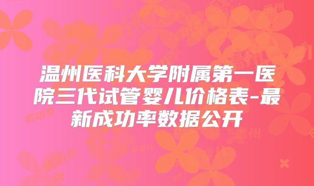 温州医科大学附属第一医院三代试管婴儿价格表-最新成功率数据公开