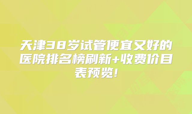 天津38岁试管便宜又好的医院排名榜刷新+收费价目表预览!