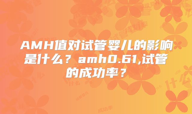 AMH值对试管婴儿的影响是什么？amh0.61,试管的成功率？