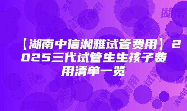 【湖南中信湘雅试管费用】2025三代试管生生孩子费用清单一览