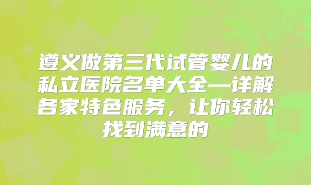 遵义做第三代试管婴儿的私立医院名单大全—详解各家特色服务,让你轻松找到满意的