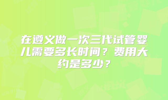 在遵义做一次三代试管婴儿需要多长时间?费用大约是多少?