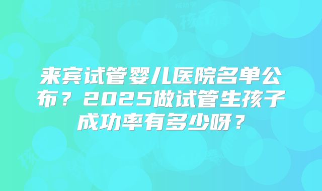 来宾试管婴儿医院名单公布?2025做试管生孩子成功率有多少呀?