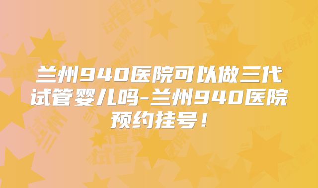 兰州940医院可以做三代试管婴儿吗-兰州940医院预约挂号！