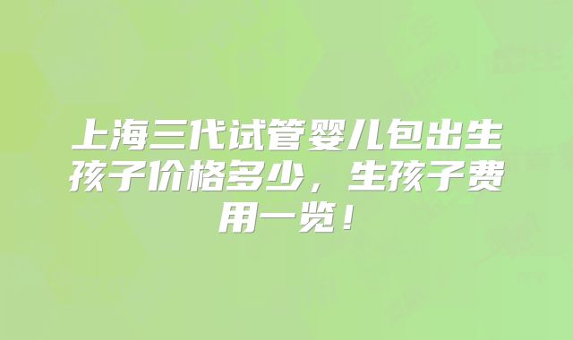上海三代试管婴儿包出生孩子价格多少,生孩子费用一览!