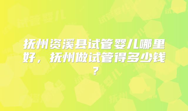 抚州资溪县试管婴儿哪里好,抚州做试管得多少钱?