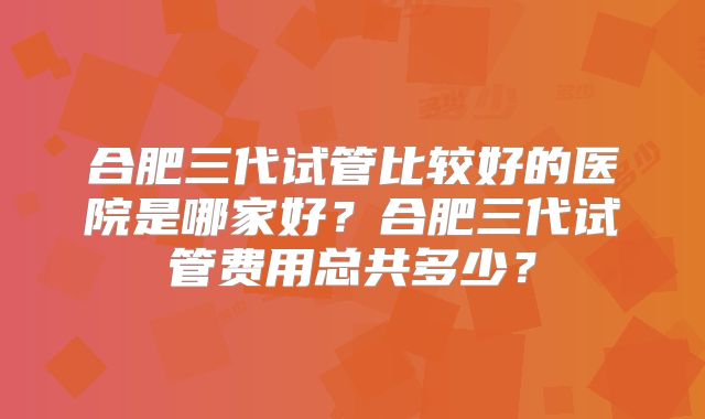 合肥三代试管比较好的医院是哪家好?合肥三代试管费用总共多少?