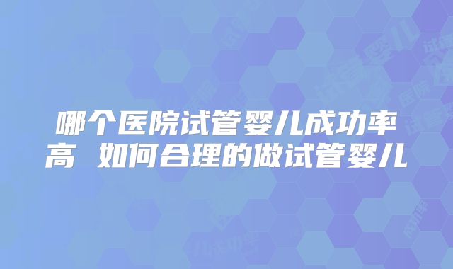 哪个医院试管婴儿成功率高 如何合理的做试管婴儿