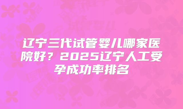 辽宁三代试管婴儿哪家医院好？2025辽宁人工受孕成功率排名