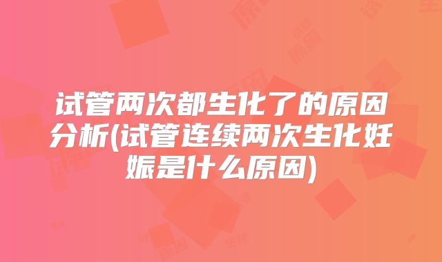 试管两次都生化了的原因分析(试管连续两次生化妊娠是什么原因)