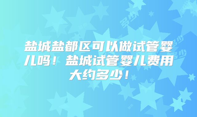 盐城盐都区可以做试管婴儿吗!盐城试管婴儿费用大约多少!