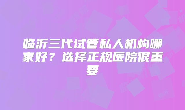 临沂三代试管私人机构哪家好?选择正规医院很重要