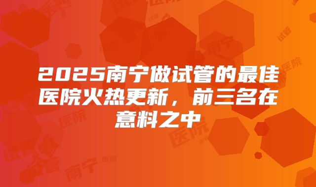 2025南宁做试管的最佳医院火热更新,前三名在意料之中