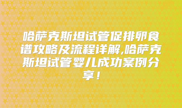 哈萨克斯坦试管促排卵食谱攻略及流程详解,哈萨克斯坦试管婴儿成功案例分享!