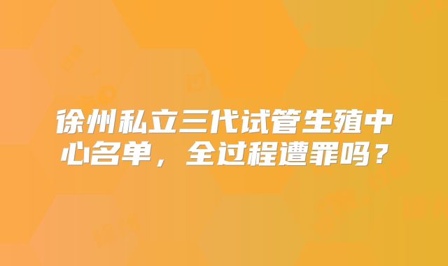 徐州私立三代试管生殖中心名单，全过程遭罪吗？