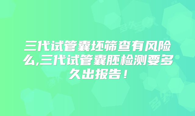 三代试管囊坯筛查有风险么,三代试管囊胚检测要多久出报告！