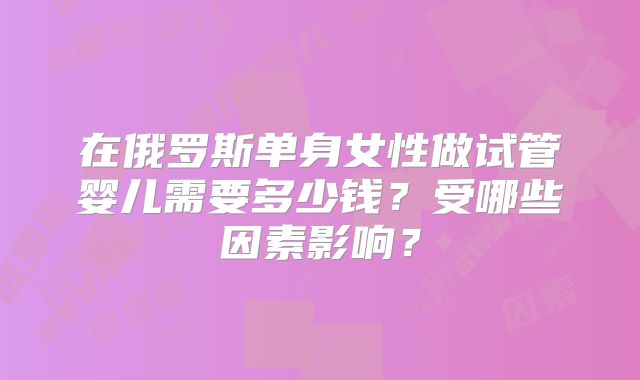 在俄罗斯单身女性做试管婴儿需要多少钱？受哪些因素影响？