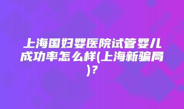 上海国妇婴医院试管婴儿成功率怎么样(上海新骗局)?