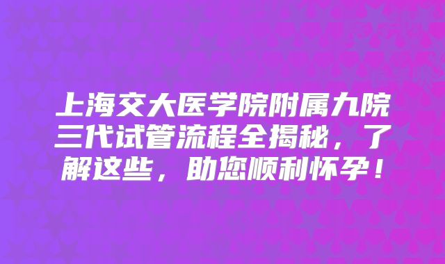 上海交大医学院附属九院三代试管流程全揭秘,了解这些,助您顺利怀孕!