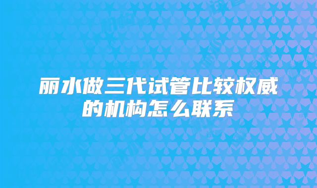 丽水做三代试管比较权威的机构怎么联系