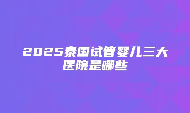 2025泰国试管婴儿三大医院是哪些