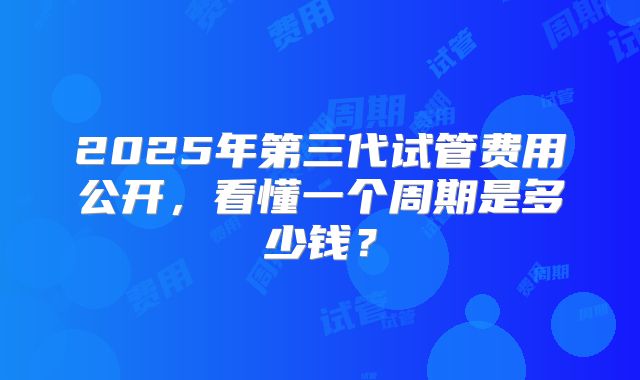 2025年第三代试管费用公开,看懂一个周期是多少钱?