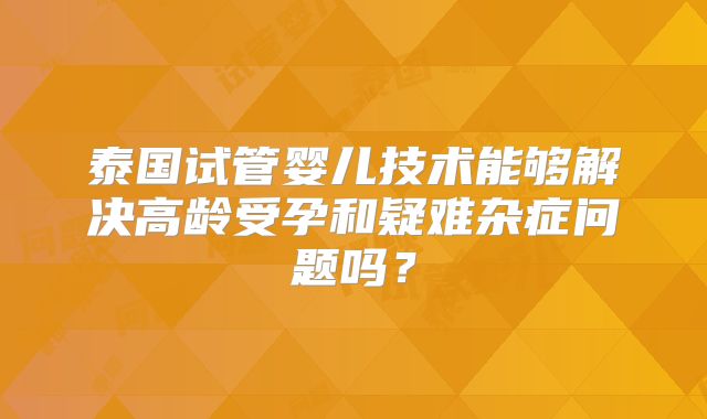 泰国试管婴儿技术能够解决高龄受孕和疑难杂症问题吗?