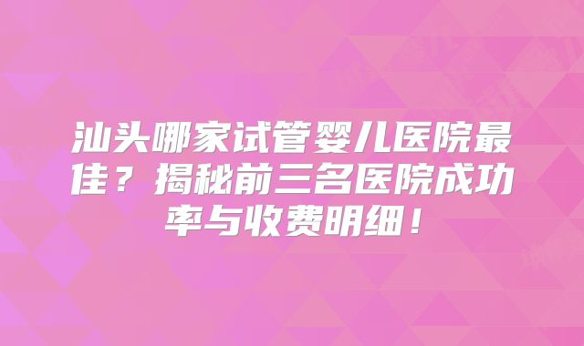 汕头哪家试管婴儿医院最佳？揭秘前三名医院成功率与收费明细！