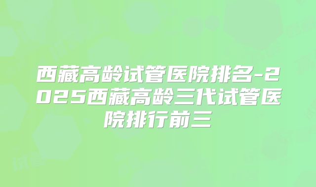 西藏高龄试管医院排名-2025西藏高龄三代试管医院排行前三