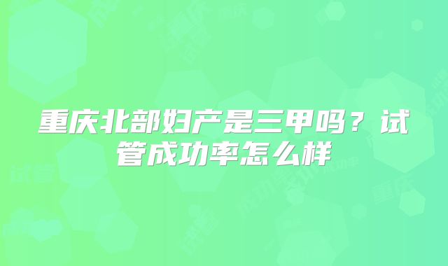 重庆北部妇产是三甲吗?试管成功率怎么样