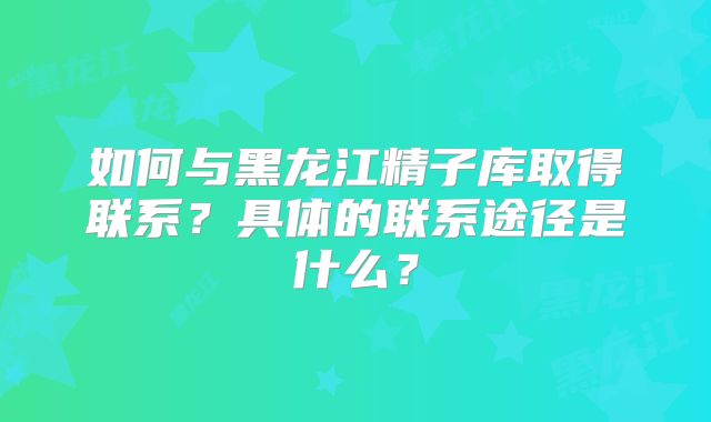 如何与黑龙江精子库取得联系？具体的联系途径是什么？