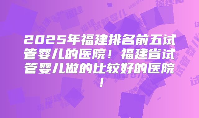 2025年福建排名前五试管婴儿的医院!福建省试管婴儿做的比较好的医院!