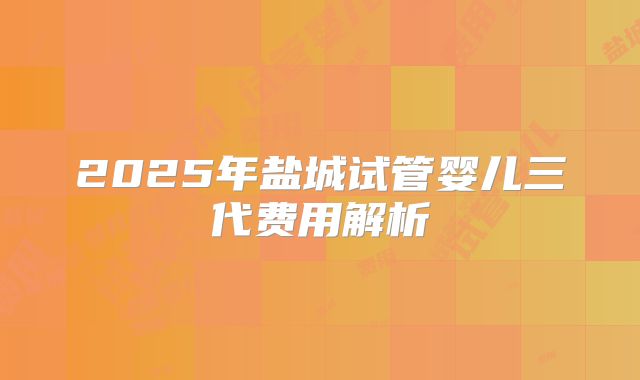 2025年盐城试管婴儿三代费用解析