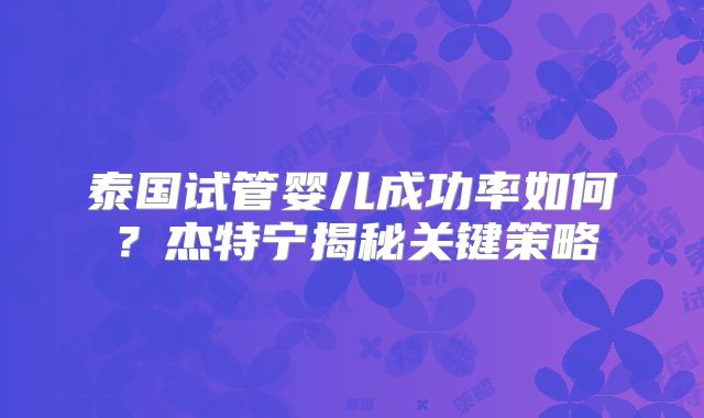 泰国试管婴儿成功率如何？杰特宁揭秘关键策略