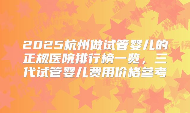 2025杭州做试管婴儿的正规医院排行榜一览,三代试管婴儿费用价格参考