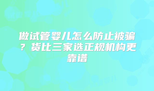 做试管婴儿怎么防止被骗?货比三家选正规机构更靠谱
