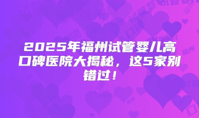 2025年福州试管婴儿高口碑医院大揭秘，这5家别错过！