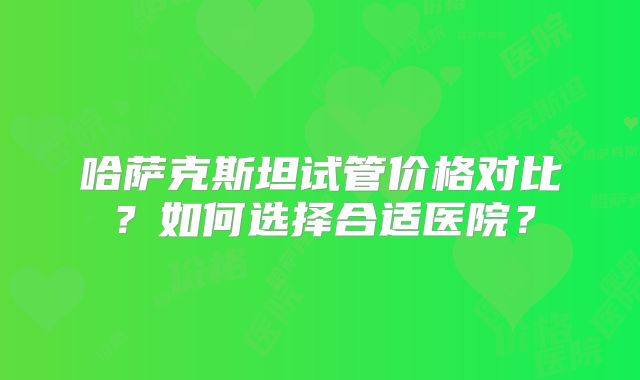 哈萨克斯坦试管价格对比？如何选择合适医院？