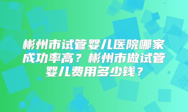 彬州市试管婴儿医院哪家成功率高?彬州市做试管婴儿费用多少钱?