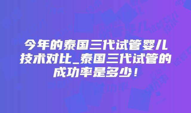 今年的泰国三代试管婴儿技术对比_泰国三代试管的成功率是多少!