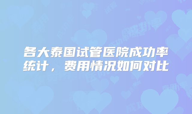 各大泰国试管医院成功率统计，费用情况如何对比